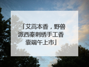 艾蒿本香，野兽派西秦刺绣手工香囊端午上市
