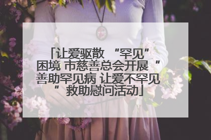 让爱驱散 “罕见” 困境 市慈善总会开展“善助罕见病 让爱不罕见”救助慰问活动