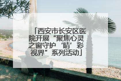 西安市长安区医院开展“聚焦心灵之窗守护‘睛’彩视界”系列活动
