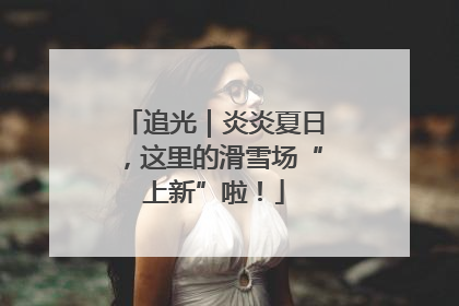 追光｜炎炎夏日，这里的滑雪场“上新”啦！
