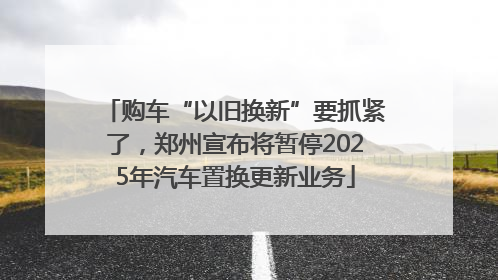 购车“以旧换新”要抓紧了，郑州宣布将暂停2025年汽车置换更新业务