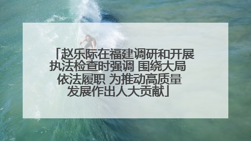 赵乐际在福建调研和开展执法检查时强调 围绕大局 依法履职 为推动高质量发展作出人大贡献