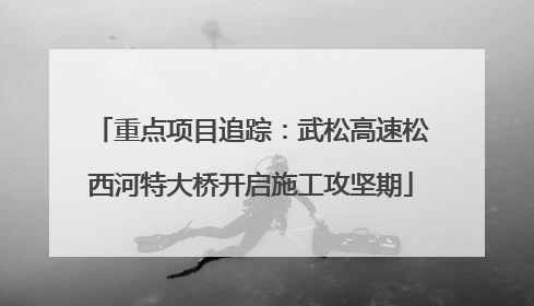 重点项目追踪：武松高速松西河特大桥开启施工攻坚期