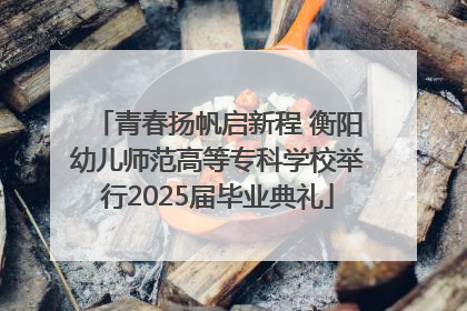 青春扬帆启新程 衡阳幼儿师范高等专科学校举行2025届毕业典礼