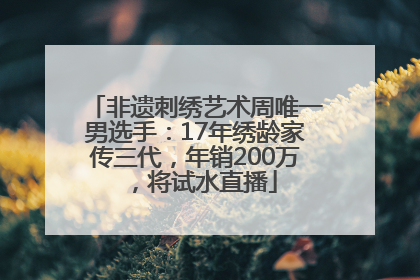 非遗刺绣艺术周唯一男选手：17年绣龄家传三代，年销200万，将试水直播