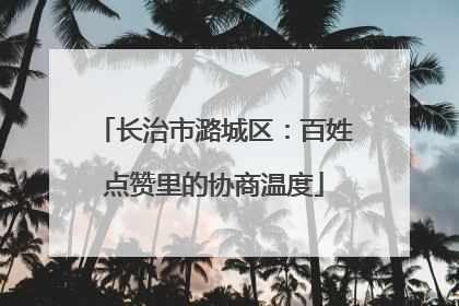 长治市潞城区：百姓点赞里的协商温度