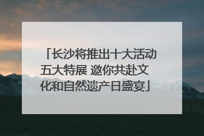长沙将推出十大活动五大特展 邀你共赴文化和自然遗产日盛宴