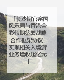 长沙铜官窑国风乐园与香港金彩假期签署战略合作框架协议 实现相关入境游业务增收超亿元