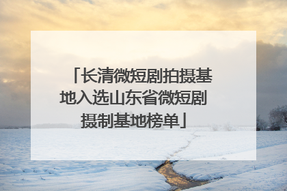 长清微短剧拍摄基地入选山东省微短剧摄制基地榜单