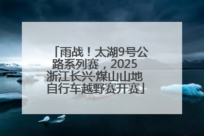 雨战！太湖9号公路系列赛，2025浙江长兴·煤山山地自行车越野赛开赛