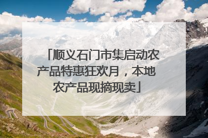顺义石门市集启动农产品特惠狂欢月，本地农产品现摘现卖