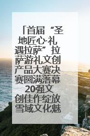首届“圣地匠心·礼遇拉萨”拉萨游礼文创产品大赛决赛圆满落幕 20强文创佳作绽放雪域文化魅力