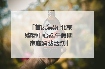 首展集聚 北京购物中心端午假期家庭消费活跃