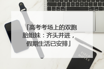 高考考场上的双胞胎姐妹：齐头并进，假期生活已安排