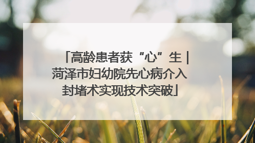高龄患者获“心”生｜菏泽市妇幼院先心病介入封堵术实现技术突破