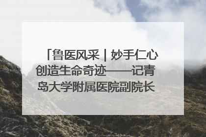 鲁医风采｜妙手仁心创造生命奇迹——记青岛大学附属医院副院长、器官移植中心主任、主任医师蔡金贞