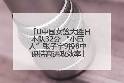 ﻿中国女篮大胜日本队32分 “小巨人”张子宇9投8中保持高进攻效率