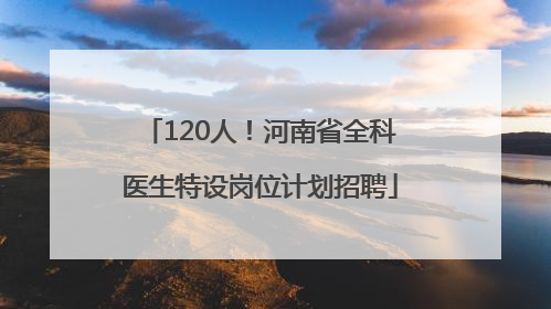 120人！河南省全科医生特设岗位计划招聘