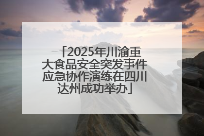 2025年川渝重大食品安全突发事件应急协作演练在四川达州成功举办