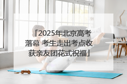 2025年北京高考落幕 考生走出考点收获亲友团花式祝福