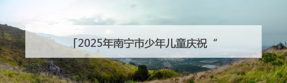 2025年南宁市少年儿童庆祝“六一”国际儿童节主题活动举行