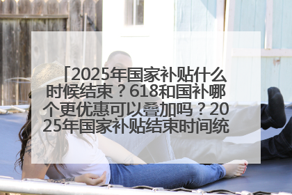 2025年国家补贴什么时候结束？618和国补哪个更优惠可以叠加吗？2025年国家补贴结束时间统一为12月31日