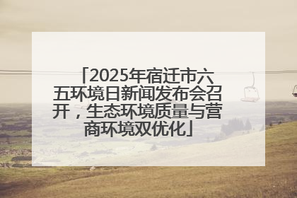 2025年宿迁市六五环境日新闻发布会召开，生态环境质量与营商环境双优化