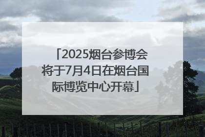 2025烟台参博会将于7月4日在烟台国际博览中心开幕