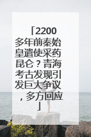 2200多年前秦始皇遣使采药昆仑？青海考古发现引发巨大争议，多方回应