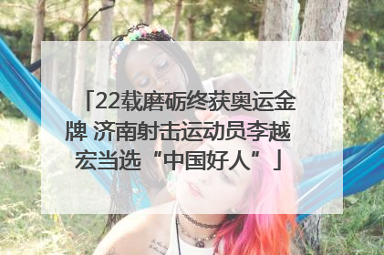 22载磨砺终获奥运金牌 济南射击运动员李越宏当选“中国好人”