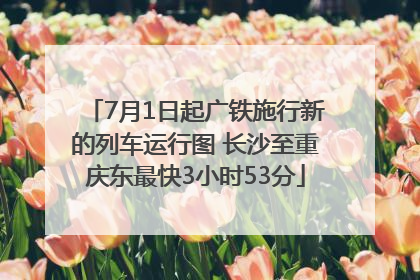7月1日起广铁施行新的列车运行图 长沙至重庆东最快3小时53分