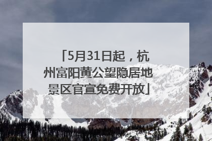 5月31日起，杭州富阳黄公望隐居地景区官宣免费开放
